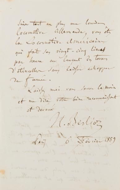 BERLIOZ Hector (1803-1869).
L.A.S., 6 février 1859, à Alfred-Auguste CUVILLIER-FLEURY ; 2 pages in-8.

Il le remercie de l’envoi de ses « deux volumes [Dernières études historiques et littéraires (M. Lévy, 1859)] et du chapitre [« M. Hector Berlioz en Italie », reprenant une étude de 1845 sur le Voyage musical en Allemagne et en Italie de Berlioz] que vous avez bien voulu me consacrer ! Je l’ai relu avec un plaisir presque puéril, si tant est qu’il puisse y avoir de la puérilité dans le sentiment que l’on éprouve en se voyant loué par vous. Ah ! vous parlez de ma verve ! c’est la votre qui est merveilleuse ! Je suis tout au plus une lourde locomotive allemande, vous êtes la Locomotive Américaine qui fait ses vingt-cinq lieues par heure en lançant des torrens d’étincelles sans laisser échapper de fumée »…
Extraits dans Correspondance, t. V, p. 651, et t. VIII, p. 470 (n° 2349).