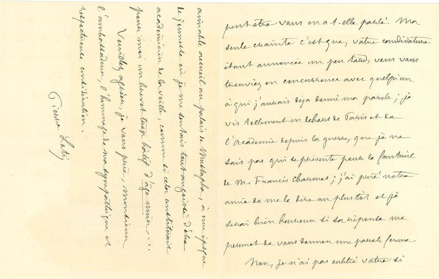 LOTI Pierre (1850-1923) [AF 1891, 13e f].
L.A.S. « Pierre Loti », Rochefort 11 mars 1918, à l’ambassadeur Jules CAMBON ; 3 pages in-8.

Loti espère pouvoir donner sa voix à Cambon, mais craint d’avoir déjà donné sa parole : « Je vis tellement en dehors de Paris et de l’Académie depuis la guerre, que je ne sais pas qui se présente ». Il n’a pas oublié son si aimable accueil « au Palais de Mustapha [à Alger], à une époque de jeunesse où je me sentais tout angoissé d’être académicien de la veille, comme si cela constituait pour moi un brevet trop hâtif d’âge mûr »… En haut de lettre, il ajoute qu’il vient de recevoir la liste des candidatures : Je ne suis engagé avec aucun d’eux et je suis tout heureux de m’engager formellement avec vous »… [Jules CAMBON sera élu à l’Académie le 16 mai 1918.]
On joint une L.A.S. à Mme de CAILLAVET (2 p. in-8 à sa devise, enveloppe). Il la remercie de sa démarche « pour mon pauvre Rochefort ».