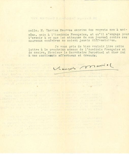 MAURIAC François (1885-1970) [AF 1933, 22e f].
L.S. « François Mauriac », Paris 11 mai 1939, à Georges GOYAU, secrétaire perpétuel de l’Académie française ; 1 page et demie in-4 dactylographiée à son adresse (portrait joint).

Violente protestation avant la réception de Charles Maurras à l’Académie [8 juin 1939].
Mauriac s’indigne que Maurras l’ait traité dans l’Action française de « Tartuffe du christianisme monnayable », et demande quelle devra être son attitude lorsque « M. Maurras viendra siéger dans cette salle et nous nous lèverons tous pour l’accueillir […]. Ayant pris parti publiquement dans des questions qui ont divisé les Français, l’idée ne m’est jamais venue de protester contre des écarts de langage au cours d’une discussion ou d’une polémique. Mais il s’agit ici d’une insulte, d’une calomnie ». Il exige des excuses de Maurras à l’Académie française, et sa promesse « pour l’avenir à ce que les attaques de son journal contre ses nouveaux confrères ne soient jamais diffamatoires »…
On joint la copie par Mme Goyau de la Lettre de Maurras à Goyau du 22 mai 1939, riposte à la lettre de Mauriac : « Je croirais manquer au respect de l’Académie en supposant qu’elle ait ignoré qui elle a élu […]. L’Académie n’est pas un bureau de censure de presse, ni un conseil de discipline. Je ne crois pas qu’il y ait intérêt à l’encombrer d’une affaire qui serait déjà réglée si elle avait suivi son cours naturel […] Pas plus à l’Académie française qu’ailleurs personne ne peut songer à accuser M. François Mauriac de trafiquer des choses saintes. Un jeu de citations, dénuées d’intentions a fait tout le mal »… Plus une L.A.S de François MAURIAC, 27 décembre 1932, à G. Goyau (carte oblong in-12 à en-tête Le Président de la Société des Gens de lettres), demandant une entrevue avant sa candidature à l’Académie : « je crois que cette fois-ci, je dois essayer »…