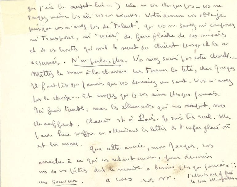 MAURIAC François (1885-1970) [AF 1933, 22e f].
L.A.S. « F. M. », Malagar 10 janvier 1941, [à Jacques LAVAL] ; 2 pages oblong in-12 à son adresse (un coin réparé).

Mise au point après une indiscrétion.
 « Rassurez-vous, cher Jacques, je ne reprends pas une affection une fois que je l’ai donnée, à moins de trahison… et je sais bien que vous n’avez pas voulu trahir. C’était à moi de ne pas me confier à une “ville ouverte” […] votre inconscience est entière. Le fait de livrer en même temps que vous, vos amis (dont il eût été facile de ne pas donner les noms !) à une dactylo de rencontre et à votre frère [..] et de me livrer moi-même à Claude [...] cela ne vous choque pas – vous ne songez même pas à vous en excuser. Votre démon vous oblige, puis que vous n’avez pas de “talent”, que vous ne savez ni composer, ni transposer, ni “créer”, de faire flèche de ces misères et de ces hontes qui sont le secret du Christ puisqu’il les a assumées. Vous serez sauvé par votre charité. […] Il faut plus que jamais que vous deveniez un saint. Vous n’avez pas le choix… Et croyez que je vous aime plus que jamais »… Il est seul, il fait un froid terrible, « mais les allemands qui nous occupent, nous chauffent »… Il engage Jacques à « devenir un de ces prêtres dont le monde a besoin plus que jamais : un sauveur »…

MAURIAC François : voir n° 879.