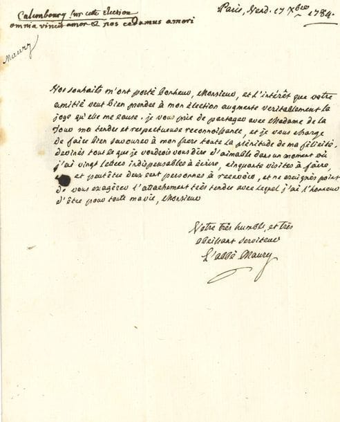 MAURY Jean-Siffrein (1746-1817) prêtre et homme politique, cardinal ; il se rallia à Napoléon qui le fit archevêque de Paris [AF 1784, 8e f].
L.A.S. et 3 L.S. dont une en partie autographe, Paris 1784-1811 ; 5 pages in-4 ou in-fol., 2 adresses.

17 décembre 1784, réponse de « L’abbé Maury » à M. de La Tour, secrétaire du Roi, au lendemain de son élection à l’Académie : « l’intérêt que votre amitié veut bien prendre à mon élection augmente veritablement la joye qu’elle me cause… 11 mai 1811 : « Le Card. Maury » à M. de SAINT-BONNET, maire de Vauréas, évoquant les affaires de sa ville natale, les élections, ses démarches en faveur de son neveu… 14 octobre 1811, à un confrère qui se rend en Italie… 9 février 1814, à CHAMPAGNY duc de Cadore : les couronnes et autres ornements précieux du sacre se trouvent dans la sacristie de Notre-Dame : quoique loin de partager « les frayeurs des femmelettes », il est à ses ordres, s’il juge à propos de les mettre en sécurité…
On joint 2 lettres dictées en son nom, à Mme Férets (1810) et au général Lemarois (1811, au sujet de la cure d’Orly) ; une invitation à son en-tête ; et une P.S. « Jo. Sif. Cardlis Maury », licence de mariage en partie impr., en latin, 1813 (plus une signée par son neveu, vicaire général).