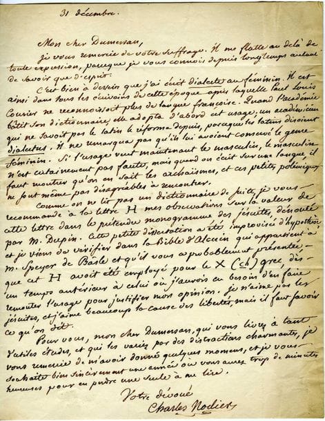 NODIER Charles (1780-1844) [AF 1833, 25e f].
L.A.S. « Charles Nodier », 31 décembre [1828], à Théophile DUMERSAN ; 1 page in-4, adresse.

Sur son Examen critique des dictionnaires de la langue française.
Il remercie Dumersan de son suffrage, et justifie l’emploi de dialecte au féminin. « Comme on ne lit pas un dictionnaire de suite, je vous recommande à la lettre H mes observations sur la valeur de cette lettre dans le prétendu monogramme des jésuites, dénouée par M. Dupin. Cette petite dissertation a été improvisée d’hypothèse et je viens de vérifier dans la Bible d’Alcuin qui appartient à M. Speyer de Bâsle et qu’il vous a probablement présentée, que cet H avoit été employé pour le X (ch) grec, dès un temps antérieur à celui où j’aurois eu besoin d’en faire remonter l’usage pour justifier mon opinion. Je n’aime pas les jésuites, et j’aime beaucoup la cause des libertés, mais il faut savoir ce qu’on dit »...