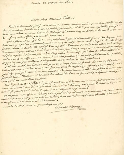 NODIER Charles (1780-1844) [AF 1833, 25e f].
L.A.S. « Charles Nodier », 22 novembre 1831, à son « cher Marcus Tullius » [Adolphe THIERS] ; 1 page in-4. 

Il demande un bureau de tabac pour une femme dans le besoin. Lui aussi a « des besoins dont je ne vous importunerai jamais. Le nom de Charles Nodier ne vous reviendra plus que le jour où vous le rappellerez. Jouissez, mon ami, du seul privilège que j’aie rêvé dans mes ambitions de jeune homme, celui d’employer à une action juste et bonne l’influence et le crédit du talent. Ce bonheur, je ne l’ai pas éprouvé, mais je crois qu’il en vaut bien d’autres. Ceci dépend de vous, Thiers ! que refuserait-on à l’homme qui a tant fait et qui promet tant de choses ! Mon Dieu ! que vous écrivez bien ! Où avez-vous pris le secret de cette netteté si précise et si lucide, et cependant si élégante et si ornée ? »… Il l’assure de sa reconnaissance qui « n’est pas un prix de valeur, si on ne l’estime qu’à mes facultés. C’est autre chose si on la mesure à mon dévouement ! »… 