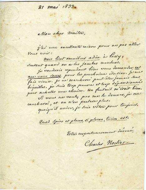 NODIER Charles (1780-1844) [AF 1833, 25e f].
L.A.S. « Charles Nodier », 21 mai 1833, à François RAYNOUARD à Passy ; 1 page petit in-4, adresse (légères rousseurs).

Spirituelle lettre sur sa candidature à l’Académie française.
[Après plusieurs échecs, Nodier fut enfin élu le 24 octobre 1833 au fauteuil de Jean-Louis Laya.]
« Mon cher maitre,
J’ai une excellente raison pour ne pas aller vous voir :
non licet omnibus adire à Passy,
surtout quand on a les jambes moulues.
Je voudrois cependant bien vous demander ce que vous savez pour la prochaine élection. Je me fais vieux. Je ne marcherai peut-être jamais sans béquilles. Je suis trop pauvre et trop dépensionné pour acheter une chaise. Un fauteuil m’iroit bien.
Si vous ne voulez pas me le donner, je me coucherai, et on n’en parlera plus.
Quoi qu’il arrive, je suis vôtre pour toujours.
 Quod spiro et placeo, si placeo, tuum est »…
L’Académie française au fil des lettres, p. 184-187.