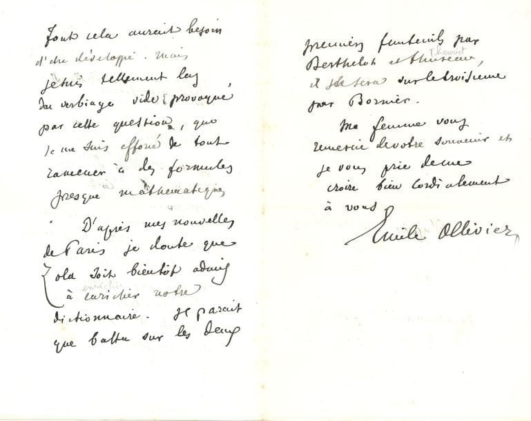 OLLIVIER Émile (1825-1913) ministre, homme politique et historien [AF 1870, 7e f].
L.A.S. « Emile Ollivier », Saint-Tropez, 6 février 1893 ; 2 pages et demie in-8.

Sur une nouvelle candidature malheureuse de Zola à l’Académie.
Il évoque d’abord une question qui « restera ouverte et insoluble aussi longtemps que notre misérable planète ne sera pas refroidie. [...] Je suis tellement las du verbiage vide provoqué par cette question, que je me suis efforcé de tout ramener à des formules presque mathématiques. D’après mes nouvelles de Paris je doute que ZOLA soit bientôt admis à enrichir notre dictionnaire. Il parait que battu sur les deux premiers fauteuils par Berthelot et Thureau, il le sera sur le troisième par Bornier »...
On joint une L.A.S. à Fouché, 27 janvier 1867 (2 p. in-12), avec un rectificatif à insérer démentant son rôle « dans les derniers remaniements ministériels »…