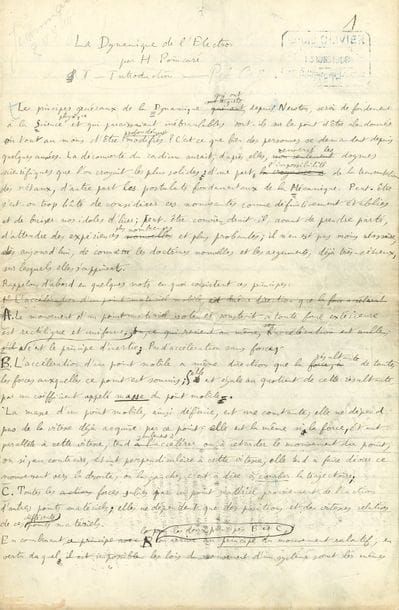 POINCARÉ Henri (1854-1912) mathématicien, physicien, ingénieur et philosophe [AF 1908, 24e f].
MANUSCRIT autographe signé « H. Poincaré », La Dynamique de l’Électron, [1908] ; 35 pages in-fol.

Important manuscrit scientifique sur l’évolution de la science moderne, faisant une synthèse remarquable des recherches et expériences qui bouleversent alors les connaissances, notamment sur l’électrodynamique, la radioactivité, le principe de relativité et la gravitation.
Cette étude a été publiée le 30 mai 1908 dans la Revue générale des sciences pures et appliquées (t. 19, 1908, p. 386-402). Le manuscrit, à l’encre noire sur des bifeuillets de papier ligné remplis d’une écriture serrée et sans marge, a servi pour l’impression, comme en témoignent les marques de typographes et de légères maculatures, ainsi que le cachet de l’imprimerie Olivier en date du 13 mars 1908. Il présente des ratures et corrections, et, outre de nombreuses formules scientifiques, un croquis à la plume au chapitre sur l’Aberration.
L’étude est divisée en 16 chapitres. I Introduction. II Masse longitudinale et Masse transversale. III Les Rayons-Canaux. IV La Théorie de Lorentz. V Conséquences mécaniques. VI L’Aberration. VII Le Principe de Relativité. VIII Le Principe de Réaction. IX Conséquences du Principe de Relativité. X L’Expérience de Kaufmann. XI Le Principe d’Inertie. XII L’Onde d’Accélération. XIII La Gravitation. XIV Comparaison avec les observations astronomiques. XV La Théorie de Lesage. XVI Conclusions.
Citons le début de l’Introduction : « Les principes généraux de la Dynamique, qui ont, depuis Newton, servi de fondement à la Science physique et qui paraissaient inébranlables, sont-ils sur le point d’être abandonnés ou tout au moins d’être profondément modifiés ? C’est ce que bien des personnes se demandent depuis quelques années. La découverte du radium aurait, d’après elles, renversé les dogmes scientifiques que l’on croyait les plus solides : d’une part, l’impossibil