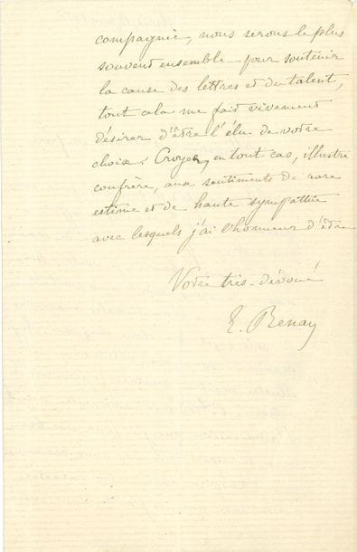 RENAN Ernest (1823-1892) [AF 1878, 29e f].
L.A.S. « E. Renan », Paris 12 juin 1878, à un « illustre confrère » ; 1 page et demie in-8.

À la veille de son élection à l’Académie française. [Il sera élu le 13 juin au fauteuil de Claude Bernard.]
Il a tenté plusieurs fois de lui rendre visite, et est retenu chez lui à la veille du scrutin par une attaque rhumatismale. « Ai-je besoin de vous dire, Monsieur et illustre maître, combien je tiendrais à entrer à l’Académie avec votre voix ? L’admiration que j’ai pour vos beaux vers, le respect que des amis communs m’ont inspiré pour votre caractère, l’assurance que, si j’entre dans votre compagnie, nous serons le plus souvent ensemble pour soutenir la cause des lettres et du talent, tout cela me fait vivement désirer d’être l’élu de votre choix »...
On joint 2 L.A.S. 30 août 1873, recommandation d’une ouvrière pour un atelier de brochage ; 22 octobre 1878, concernant Frédéric DIETERICI, « professeur à l’université de Berlin, arabisant très exercé, et l’homme qui possède le mieux, à l’heure qu’il est, la philosophie arabe »…

RENAN Ernest : voir n° 859.