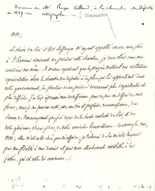 ROYER-COLLARD Pierre-Paul (1763-1845) homme politique, orateur et philosophe [AF 1827, 8e f].
manuscrit autographe, [1829], et 2 L.A.S. « Royer-Collard », Chateauvieux (Loir-et-Cher) 1836-1837, au duc DECAZES ; 1 page in-4 et 4 pages et demie petit in-8, une adresse.

[2 février 1829]. Discours prononcé au moment de prendre la présidence de la Chambre des Députés (annoté par Louis Aimé-Martin). « Le choix du Roi et vos suffrages m’ayant appellé encore une fois à l’honneur éminent de présider cette chambre, je dois obéir […]. J’ai trop éprouvé mon insuffisance pour ne pas me défier de mes forces »…
21 septembre 1836. Il approuve le jugement de Decazes sur le nouveau cabinet ; il souhaite voir revenir Montalivet et surtout Thiers, « l’homme nécessaire de la révolution de juillet »… 25 juillet 1837, évoquant un prochain remaniement ministériel. « Il n’est pas au pouvoir du gouvernement de ranimer la chambre vieillie […] ; il n’est plus en son pouvoir d’établir devant elle un ministère qui dure un mois »…
On joint une L.S. comme président de la Commission de l’Instruction publique (1818) ; et un portrait.