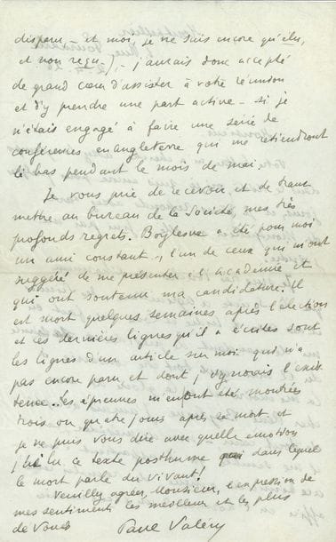 VALÉRY Paul (1871-1945) [AF 1925, 38e f].
3 L.A.S. « Paul Valéry », Paris ou Montpellier [1922-1927] ; 4 pages formats divers, une adresse, une enveloppe.

Mardi [5 décembre 1922], à Henry de montherlant. « J’aurais grand plaisir à causer avec vous. Hélas ! Nous avons perdu notre “académie” ! »… 2 avril 1926. Il décline l’invitation de présider une séance de la Société d’agriculture, des sciences et des arts d’Indre-et-Loire, consacrée à la mémoire de René BOYLESVE. « Boylesve a été pour moi un ami constant, l’un de ceux qui m’ont suggéré de me présenter à l’Académie et qui ont soutenu ma candidature. Il est mort quelques semaines après l’élection et les dernières lignes qu’il a écrites sont les lignes d’un article sur moi qui n’a pas encore paru et dont j’ignorais l’existence. Les épreuves m’en ont été montrées trois ou quatre jours après sa mort et je ne puis vous dire avec quelle émotion j’ai lu ce texte posthume dans lequel le mort parle du vivant ! »… 17 juillet [1927], à Maurice Herbette, ambassadeur de France en Belgique : « Je reçois à l’instant la triste nouvelle de la mort de ma mère. Ne pouvant donc à cause de ce grand deuil assister au dîner du 28, je vous prie de m’excuser auprès de LL. MM. »…
On joint une lettre dactylographiée à sa maîtresse Mme Jean VOILIER, 26 mars 1939 (3 p. in-8, enveloppe) : « Il faisait un froid. Neige et vent de rasoir à la glace. Je songeais à l’Etre, fou de fleurs et de faïences, avec des cheiks devant et derrière, pendant que le triste My self gelait l’âme accablée d’événements, et se demandait ce qu’il allait débiter le soir. […] suppose que ton cœur soit un fruit. Bon, eh bien, ce sourire est le goût de ce fruit quand il vient à maturité »… Plus 2 télégrammes à la même, signés « Pauline ».