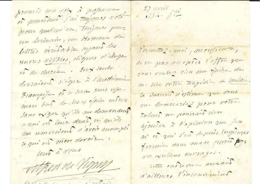 VIGNY Alfred de (1797-1863) [1845, 32e f].
L.A.S. « Alfred de Vigny », 27 avril 1854, à Ernest LEGOUVÉ ; 4 pages in-8.

Belle lettre sur l’Académie française.
Il décline l’invitation que lui a faite Legouvé de venir à une audition de sa Médée [en vue d’obtenir sa voix à l’Académie] : « Le surcroît d’estime que vous me donneriez pour votre talent ne pourrait rien ajouter à l’opinion que j’en ai et qui s’est depuis longtemps formée dans mon esprit par vos excellents ouvrages. [...] Plus j’ai connu l’Académie française, plus j’ai vu que la seule manière d’agir loyalement est de se conformer au règlement de nos pères du temps de Louis XIII, lequel interdit formellement toute promesse de vote. [...] J’ai toujours voté pour quelqu’un, toujours pour un écrivain, un homme de lettres véritable ayant des œuvres visibles, dignes d’éloges et de durée »...
[Peu après, Médée paraissait chez Sandre et connaissait un succès durable au théâtre, tandis que Legouvé entrait à l’Académie l’année suivante.]