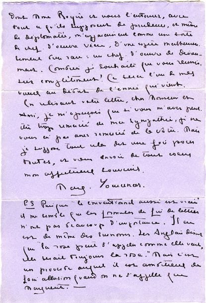 YOURCENAR Marguerite (1903-1987) [AF 1980, 3e f] ; elle fut la première académicienne.
L.A.S. « Marg. Yourcenar », Bruxelles 14 décembre 1930, à Jean ROYÈRE ; 3 pages petit in-4 sur papier mauve, enveloppe.

Belle lettre sur la gloire et le roman.
Elle remercie son ami de sa belle lettre et lui répond sur la question de la gloire : « C’est un fruit qu’on ne mange pas, dites-vous, mais qu’on partage. Vous avez mille fois raison. Il ne faut considérer la gloire [...] que comme un moyen. [...] Malheureusement, dans la vie courante, la gloire ne se présente guère à nous que sous la forme de succès, chose agréable à un point de vue tout pratique, mais décevant et souvent dangereux. Je ne sais pas encore exactement ce que je vaux. L’important pour moi, en ce moment, est d’arriver, au sens précis du mot, à m’estimer moi-même. Ce que je vous écrivais l’autre jour au sujet du roman n’est pas très juste. Un roman n’est pas l’équivalent d’un poème ; c’est autre chose ; je crois même que c’est davantage. Dans le poème, la sensation nous fait retour, multipliée, mais identique à ce qu’elle était au départ. L’avantage du roman, même autobiographique, c’est qu’il nous détache de nous-mêmes, et nous force d’adopter, autant que possible, le point de vue du créateur ».
Elle est touchée des soins que Royère et sa femme portent à leur belle-fille, « un chef-d’œuvre de dévouement »... Elle ajoute un amusant post-scriptum sur les formules finales des lettres, et conclut : « Les Anglais disent que “la rose peut s’appeler comme elle veut, elle serait toujours la rose”. Mais c’est un proverbe auquel il est ambitieux de faire allusion quand on ne s’appelle que Marguerite ».
L’Académie française au fil des lettres, p. 280-283.