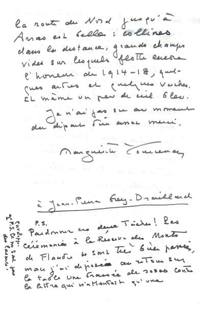 YOURCENAR Marguerite (1903-1987) [AF 1980, 3e f].
L.A.S. « Marguerite Yourcenar », Arras 9 avril 1982, à Jean-Pierre GREY-DRAILLARD ; 4 pages in-8.

Sur son premier éditeur, René Hilsum.
[René HILSUM, directeur de la maison d’édition le Sans-Pareil, fut le premier à publier une œuvre de la future académicienne : Alexis ou le Traité du Vain Combat (1929).]
Elle donne à son ami l’adresse de Mme Jeanne Carayon, qui est très seule, et celle de René HILSUM, à qui elle a rendu visite et qui lui aussi vit seul. « Jerry [WILSON] pense que vous aurez plaisir à faire sa connaissance et à lui porter de notre part un petit cadeau – par exemple du whisky, qu’il a l’air d’apprécier. Ai-je dit qu’Hilsum a été mon premier éditeur, celui d’Alexis, et que notre amitié a un demi-siècle ? [...] Ah ! Jerry change un peu d’avis au sujet du whisky. Peut-être plutôt de notre part une plante fleurie, ou si vous en trouvez chez un libraire, un de ces petits recueils de gravure de la vieille Hollande ou du vieil Amsterdam. Sa famille en est venue il y a environ un siècle. J’ajoute, pour le définir tout à fait, qu’il a travaillé, dès 1936 il me semble, dans la résistance anti-nazie, qu’il a été, et a failli, mourir, à Mathausen »... Puis elle retrace en quelques lignes son voyage jusqu’à Arras : « Collines dans la distance, grands champs vides sur lesquels flotte encore l’horreur de 1914-18, quelques arbres et quelques roches. Et même un peu de ciel bleu ». Elle s’excuse enfin, en P.S., des taches d’encre provoquées par « une brassée de roses contre la lettre qui n’attendait qu’une enveloppe » et précise : « Ce ne sont pas des larmes ».