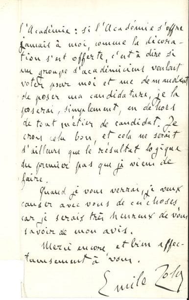 ZOLA Émile (1840-1902).
L.A.S. « Emile Zola », Médan 14 juillet 1888, à Guy de MAUPASSANT ; 2 pages in-8 (traces de plis, petit manque à un coin sans perte de texte).

Sur sa future candidature à l’Académie.
[La lettre est écrite au lendemain de la nomination de Zola dans la Légion d’honneur, après avoir été sollicité verbalement par Édouard Lockroy, ministre de l’Instruction publique ; elle montre que Zola songe déjà à l’Académie française.]
« Vous m’avez pardonné, n’est-ce pas ? mon cher ami, d’avoir fait du mystère avec vous. Madame Charpentier venait de m’apporter ici l’offre de Lockroy, et cela d’une façon si délicate, que j’avais cédé. Mais, par enfantillage peut-être, je ne voulais pas qu’il existât une acceptation écrite de moi. De là ma réponse ambiguë à votre lettre si aimable.
Oui, mon cher ami, j’ai accepté, après de longues réflexions, que j’écrirai sans doute un jour, car je les crois intéressantes pour le petit peuple des lettres, et cette acceptation va plus loin que la croix, elle va à toutes les récompenses, jusqu’à l’Académie : si l’Académie s’offre jamais à moi, comme la décoration s’est offerte, c’est à dire si un groupe d’académiciens veulent voter pour moi et me demandent de poser ma candidature, je la poserai, simplement, en dehors de tout métier de candidat. Je crois cela bon, et cela ne serait d’ailleurs que le résultat logique du premier pas que je viens de faire.
Quand je vous verrai, je veux causer avec vous de ces choses, car je serais très heureux de vous savoir de mon avis »...
L’Académie française au fil des lettres, p. 252-255.