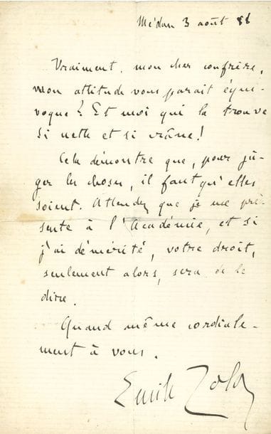 ZOLA Émile (1840-1902).
L.A.S. « Emile Zola », Médan 3 août 1888, à un « cher confrère » ; 1 page in-8.

« Vraiment, mon cher confrère, mon attitude vous paraît équivoque ? Et moi qui la trouve si nette et si crâne ! Cela démontre que, pour juger les choses, il faut qu’elles soient. Attendez que je me présente à l’Académie, et si j’ai démérité, votre droit, seulement alors, sera de le dire »...