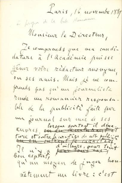 ZOLA Émile (1840-1902).
L.A.S. « Emile Zola » et L.A. (minutes avec corrections), Paris 16-18 novembre 1889 ; 1 page et demie in-8 chaque.

Bel ensemble sur sa première candidature à l’Académie française et sur La Bête humaine.
16 novembre, au directeur du Journal des Débats [Georges PATINOT]. « Je comprends que ma candidature à l’Académie puisse gêner votre rédacteur anonyme ou ses amis. Mais je ne comprends pas qu’un journaliste rende un romancier responsable de la publicité faite par un journal sur une de ses œuvres, lorsque surtout il dénature et outre le caractère de cette publicité. Il n’y a d’ailleurs, pour tout bon esprit, qu’un moyen de juger honnêtement un livre : c’est d’attendre qu’il ait paru et de le lire »... Et il demande l’insertion de sa lettre dans le journal.
18 novembre, à Henry HOUSSAYE. Zola jure qu’il n’a pas songé à accuser Houssaye plus qu’un autre rédacteur des Débats : « J’ai simplement voulu dire que ce journal, dont les attaches académiques sont connues, employait contre moi une manœuvre des plus déloyales ; et vous voyez que, par contre-coup, il compromettait tous ses rédacteurs qui peuvent songer à l’Académie, puisque vous vous sentez atteint, lorsque l’idée de votre candidature ne s’est pas même présentée à mon esprit »...
On joint une l.a.s. d’Henry HOUSSAYE à Zola, 18 novembre 1889. À la suite de la publication de la lettre de Zola dans le Journal des Débats, Houssaye se défend d’être l’auteur anonyme de l’article en question : « Après avoir un des premiers, je crois, loué le talent de l’auteur de la Confession de Claude, du Vœu d’une Morte, du Mariage d’Amour, j’ai été, depuis la publication de L’Assommoir, un de vos plus ardents ennemis littéraires. Mais j’ai toujours signé mes articles. Si j’avais eu l’idée de l’entre-filet des Débats, je l’aurais écrit, et si je l’avais écrit, je l’aurais signé »...