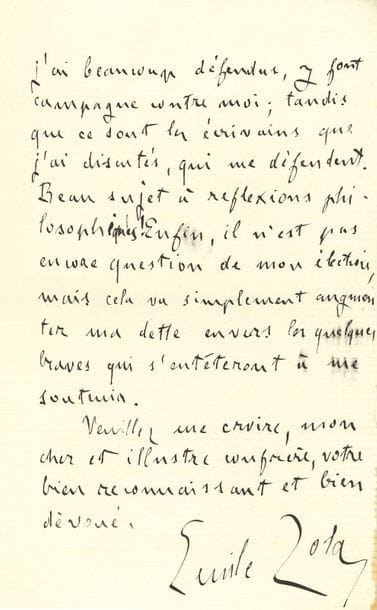 ZOLA Émile (1840-1902).
L.A.S. « Emile Zola », Paris 25 mai 1892, à un « cher et illustre confrère » ; 2 pages in-8.

Sur sa nouvelle candidature à l’Académie.
Zola a trop attendu pour aller faire sa visite académique, et l’académicien est maintenant installé à la campagne... « Je veux pourtant que vous sachiez bien que votre appui, dans cette Académie qui m’est sévère, me touche infiniment. Des hommes que j’ai beaucoup défendus, y font campagne contre moi ; tandis que ce sont les écrivains que j’ai discutés, qui me défendent. Beau sujet à réflexions philosophiques Enfin, il n’est pas encore question de mon élection, mais cela va simplement augmenter ma dette envers les quelques braves qui s’entêteront à me soutenir »...