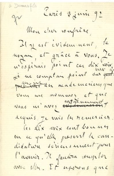 ZOLA Émile (1840-1902).
L.A. (brouillon), Paris 3 juin 1892, à un « cher confrère » [Alexandre dumas fils] ; 2 pages in-8.

Relative à l’élection académique de la veille [Zola eut 10 voix au premier tour, contre 10 pour Ferdinand Brunetière et 13 pour Ernest Lavisse, qui l’emporta largement au second tour].
« Il y est évidemment, le noyau, et grâce à vous. Je n’espérais point ces dix voix […]. Ces dix voix sont bonnes en ce qu’elles posent la candidature sérieusement pour l’avenir. Il faudra compter avec elles. Et espérons que votre grand appui et les circonstances feront le reste. Votre voix, je la veux bien toujours, car elle sera décisive ; mais je ne veux pas de votre fauteuil, j’y perdrai ma force et ma chance »…