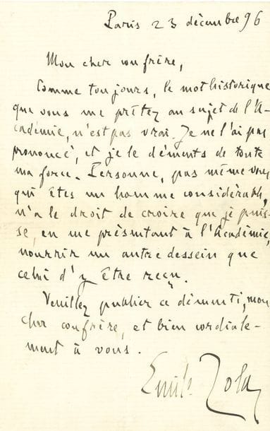 ZOLA Émile (1840-1902).
L.A.S. « Emile Zola », Paris 23 décembre 1896, à un confrère journaliste ; 1 page in-8.

Sur ses candidatures à l’Académie française, où il n’essuya pas moins de vingt-quatre échecs.
« Comme toujours, le mot historique que vous me prêtez au sujet de l’Académie, n’est pas vrai. Je ne l’ai pas prononcé, et je le déments de toute ma force. Personne, pas même vous qui êtes un homme considérable, n’a le droit de croire que je puisse, en me présentant à l’Académie, nourrir un autre dessein que celui d’y être reçu »…

ZOLA Émile : voir nos 858, 863, 906, 1060.