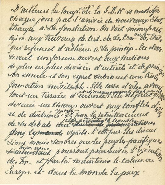 FOCH Ferdinand (1851-1929) maréchal de France [AF 1918, 18e f].
MANUSCRIT autographe ; 2 pages in-4.

Sur la Société des Nations.
Brouillon avec de nombreuses ratures et corrections d’un texte sur la S.D.N. « D’ailleurs la composition de la S.D.N. se modifie chaque jour par l’arrivée de nouveaux États étrangers à sa fondation. […] En devenant un forum ouvert aux nations de plus en plus divisées d’intérêts et de principes son essence et son esprit subissent une transformation inévitable », qui permettra aux peuples de « maintenir le calme en Europe et dans le monde la paix »…
On joint 2 feuillets autographes de notes avec comptage des votes pour les élections à l’Académie le 19 avril 1923 (élection de l’abbé Henri BREMOND et Charles JONNART), et le 27 novembre 1924 (Georges LECOMTE et Albert BESNARD). Plus un texte en fac-similé sur l’American Legion (1927).