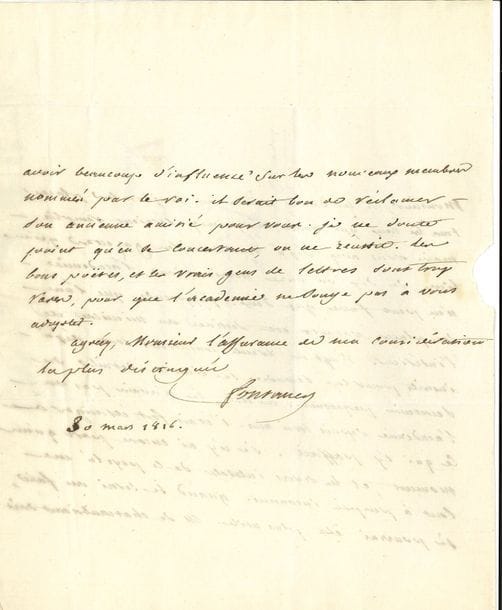 FONTANES Louis de (1757-1821) poète et homme politique, Grand Maître de l’Université, ami de Chateaubriand [AF 1803, 17e f].
L.A.S. « Fontanes », 30 mars 1816, à Charles de CHÊNEDOLLÉ à Vire (Calvados) ; 1 page et demie in-4, adresse.

Sur la candidature académique du poète Chênedollé.
Au lieu des dix nominations prévues, l’Académie n’en peut faire que deux ; l’une des places est destinée au Ministre de l’Intérieur [LAPLACE], et vingt ou trente concurrents sont inscrits pour la seconde. Il y a longtemps qu’il n’est pas venu à l’Académie, et il en ignore les intentions : « quand je serai au fait, je pourrai être plus utile ». CHATEAUBRIAND « doit avoir beaucoup d’influence sur les nouveaux membres nommés par le roi. Il serait bon de réclamer son ancienne amitié pour vous. Je ne doute point qu’en se concertant, on ne réussit. Les bons poëtes, et les vrais gens de lettres sont trop rares, pour que l’Académie ne songe pas à vous adopter »…
On joint 2 L.A.S. – 22 nivôse, au Président et aux administrateurs du Lycée de Paris, à son retour d’exil. Il les remercie pour leur hommage, qui n’était dû qu’à mes deux collègues d’infortune » Laharpe et Sicard. « Vous m’avés fait sentir que l’exil avait des charmes et des dédomagemens ». Dès que sa santé le permettra, il ira les voir et profiter de leurs lumières, de leurs travaux : « Je renaitrai au gout des beaux-arts dans cet azyle que vous leur avés ouvert et que vous vous avés su leur conserver jusque dans les jours de persécution et de barbarie »… – 21 août 1813 (à son en-tête Le Sénateur, Grand-Maître de l’Université Impériale), invitation à déjeuner au Palais du Corps législatif…