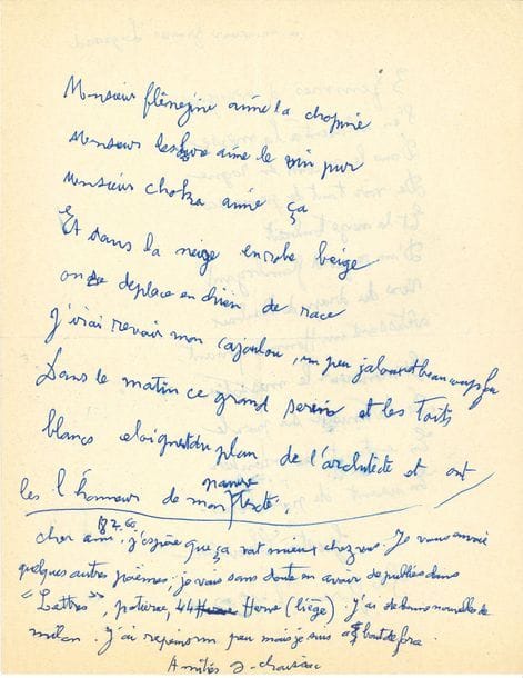 Gaston CHAISSAC (1910-1964). L.A.S. avec 2 poèmes autographes signés, À monsieur Francis Legrand, Ste-Florence 18 février 1960 ; 2 pages in-4.

Il lui envoie de nouveaux poèmes et annonce que certains seront publiés dans des revues ; il s’est remis à peindre, mais se sent à bout de forces… Sur le feuillet, deux amusants poèmes, sortes de chansons à boire : « 3 femmes d’ivrognes »…, et « Monsieur Flênejine aime la chopine »… Le premier (12 vers) se présente seul sur toute la première page, daté et signé :
                                        « 3 femmes d’ivrognes
                                           S’en allaient à la messe
                                           Dans le matin en rogne 
                                           De voir tant de prouesses »…
Au verso, Chaissac a écrit le second poème (9 vers) : « Monsieur Flênejine aime la chopine / Monsieur Lescure aime le vin pur / Monsieur Choka aime ça »… etc. Suit le mot d’accompagnement.

