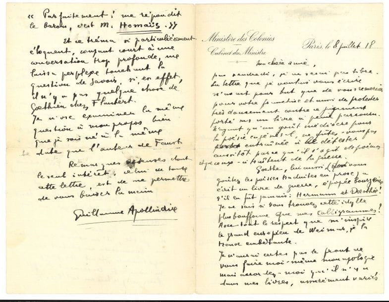 Guillaume APOLLINAIRE (1880-1918). L.A.S., Paris 8 juillet 1918, [à Misia Sert] ; 4 pages petit in-8, en-tête Ministère des Colonies, Cabinet du Ministre (petite fente réparée à un pli).

Superbe lettre, quelques mois avant sa mort, dans laquelle il défend et explique son recueil Calligrammes, que Misia Sert avait jugé sans le lire attentivement.
« La lettre que je voulais vous écrire n’avait pour but que de vous remercier pour votre franchise et aussi de protester très doucement contre ce jugement porté sur un livre à peine parcouru. N’ayant qu’un goût médiocre pour la poésie en général, ne fûtes-vous pas entraînée à le détester aussitôt parce qu’il s’agit de poèmes et que ceux-ci traitent de la guerre. Goethe, lui aussi (dont vous goûtez les poésies traduites en prose) a écrit un livre de guerre, épopée bourgeoise s’il en fût jamais : Hermann et Dorothée ! Je ne sais si vous trouvez cette idylle plus bouffonne que mes Calligrammes ? Avec tout le respect que m’inspire le grand européen de Weimar, je la trouve embêtante. Je n’aurai certes pas le front de faire moi-même mon apologie, mais accordez-moi qu’il n’y a dans mes livres, assurément variés touchant le fond et la forme, touchant surtout la matière poétique, aucun esthétisme. La guerre qui est chantée dans Calligrammes sort de moi-même, elle est en connexion étroite avec ma vie. N’est pas l’excuse et la raison de ce livre que j’aie fait la guerre ? Et puis j’y ai mis si peu de choses de guerre. Et y a-t-il vraiment autre chose dans ce livre que de la vie, de l’espoir, de la souffrance transfigurée autant qu’il m’a été inspiré ? Tout cela apparaîtrait mieux sans doute à la très belle lectrice qui se donnerait la peine de lire le recueil et de laisser chanter les poèmes qui s’y trouvent. Les textes lyriques veulent et valent qu’on les sollicite »… Il ne se souvient plus si Goethe détestait la guerre : « je considère qu’elle peut être pour la France un bien et cela suffit pour que je ne la déteste pas, pu