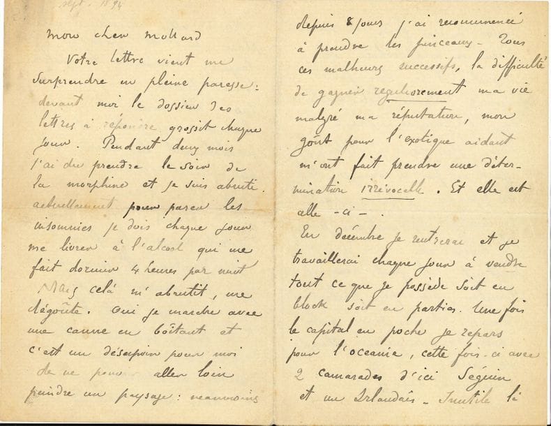 Paul GAUGUIN (184-1903). L.A.S., [Pont-Aven septembre 1894], à William Molard ; 8 pages in-8.

Importante lettre où Gauguin annonce sa décision de quitter Pont-Aven pour retourner définitivement en Océanie.
Il n’a pu lui répondre : « Pendant deux mois j’ai du prendre le soir de la morphine et je suis abruti. Actuellement pour parer les insomnies je dois chaque jour me livrer à l’alcool qui me fait dormir 4 heures par nuit. Mais cela m’abrutit, me dégoûte. Oui je marche avec une canne en boitant et c’est un désespoir pour moi de ne pouvoir aller loin peindre un paysage : néanmoins depuis 8 jours j’ai recommencé à prendre les pinceaux. Tous ces malheurs successifs, la difficulté de gagner regulierement ma vie malgré ma réputation, mon goût pour l’exotique aidant m’ont fait prendre une détermination irrévocable. [...] En décembre je rentrerai et je travaillerai chaque jour à vendre tout ce que je possède soit en block soit en parties. Une fois le capital en poche je repars pour l’Oceanie, cette fois-ci avec 2 camarades d’ici Séguin et un Irlandais [O’Connor] ». Il est inutile de lui faire des observations : « Rien ne m’empêchera de partir et ce sera pour toujours. Quelle bête existence que l’Européenne vie»...
Il parle de la carrière diplomatique de Leclerq, du prochain retour d’Anna [sa compagne javanaise] à Paris : « pas toujours commode la petite femme ». Taoa [sa guenon apprivoisée] est morte : « elle était complètement en liberté et me suivait comme un chien même dans l’eau. Mais son esprit touche à tout lui a fait manger la fleur blanche du Youka et nous n’avons pu la sauver du poison qui avait agi toute la nuit ». Gauguin charge Molard de lui acheter des cordes pour sa guitare et un livre de la langue des Samoa.
Puis il raconte la suite judiciaire de la bagarre de Concarneau : « J’ai jeudi dernier été en police correctionnelle. Malgré toute la plaidoirie d’un avocat, malgré tous les torts barbares prouvés, il n’y a eu qu’une condamnation dérisoire