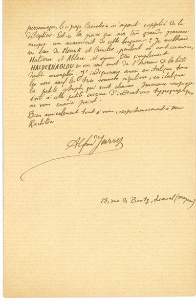 [Alfred JARRY (1873-1907). L.A.S., Laval 27 mai 1894, [à Alfred Vallette] ; 1 page et demie in-8. 

Belle lettre du jeune Jarry au sujet d’Haldernablou, son premier texte que va publier le Mercure de France (numéro de juillet 1894).
Suite à son absence imprévue, il demande deux services : il regrette de manquer la pièce Le Vendeur de Soleil [de Rachilde] sur laquelle il voulait écrire un compte rendu dans L’Art Littéraire, et demande qu’on donne une des places que Mme Rachilde lui avait promises à Léon-Paul Fargue. Il lui demande aussi l’envoi du dernier Mercure, pour y relire la conférence de Laurent Tailhade… Après mûre réflexion avec Remy de Gourmont, Jarry souhaite « changer le titre de la pièce et changer aussi les noms des personnages, le “page Cameleo” m’ayant supplié de le débaptiser […]. Je mettrai au lieu de Henrik et Cameleo, partout où sont ces noms, Haldern et Ablou, et comme titre simplement Haldernablou en un seul mot de l’horreur de la bête double accouplée. J’indiquerais aussi en italique tous les vers sauf les trois sonnets réguliers ; en italique la petite strophe qui suit chacun. Immense recopiage évité si cette petite cuisine d’indications typographiques ne vous ennuie point »…

