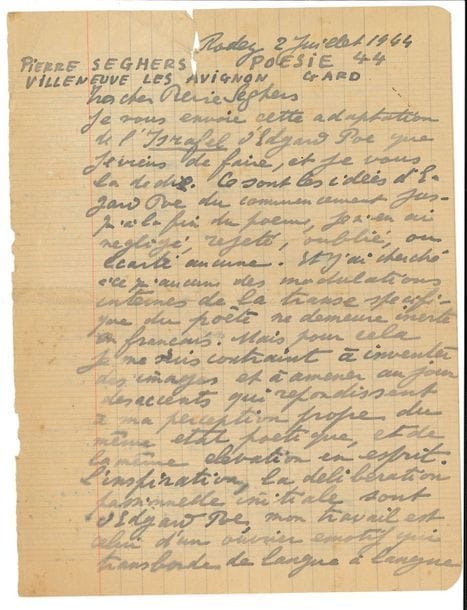 Antonin ARTAUD (1896-1948). L.A.S., Rodez 2 juillet 1944, à Pierre Seghers ; 2 pages et demie petit in-4 sur des pages de cahier d’écolier (fentes réparées en haut des deux feuillets). 

Belle lettre de Rodez à l’éditeur Pierre Seghers, relative à une adaptation d’Edgar Poe par Artaud.
Il lui envoie une adaptation de l’Israfel d’Edgar Poe qu’il vient de faire : « ce sont les idées d’Edgar Poe […] je n’en ai négligé, rejeté, oublié ou écarté aucune. Et j’ai cherché à ce qu’aucune des modulations internes de la transe spécifique du poète ne demeure inerte en français. Mais pour cela je me suis contraint à inventer des images et à amener au jour des accents qui répondissent à ma perception propre du même état poétique, et de la même élévation en esprit. L’inspiration, la délibération passionnelle initiale sont d’Edgar Poe, mon travail est celui d’un ouvrier émotif qui transborde de langue à langue non pas des tournures de syntaxe et des formes grammaticales mais ces perceptions innées du verbe par lesquelles le poète demeure en contact éternel avec les mondes d’inhumanité. Je sais parfaitement ce qui manque à mon travail pour être digne de son modèle mais pour que je puisse avoir moi aussi l’originalité spontanée que je me rêve depuis tant d’années et que je me sens sourdre et battre dans le cœur il faudrait que les circonstances de ma vie matérielle fussent moins terribles ; et la vie matérielle est terrible pour tous aujourd’hui : la guerre mange notre pain quotidien et moi en plus je suis prisonnier mais depuis sept ans que ma souffrance dure Dieu fera certainement quelque chose pour la faire enfin cesser »…
