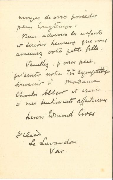 Henri-Edmond CROSS (1856-1910). L.A.S., Le Lavandou (Var) 23 janvier 1907, à un camarade [Charles Albert] ; 2 pages in-8 (petites fentes aux plis).
   Il regrette qu’ils ne soient pas devenus leurs voisins pour quelques semaines. « Croyez bien que ma femme et moi nous nous ferons un plaisir de vous recevoir quand il vous conviendra, et si même vous voulez bien ainsi que Madame, accepter de partager notre déjeuner, vous doublerez notre joie puisque ce sera un moyen de vous posséder plus longtemps. Nous adorons les enfants et serions heureux que vous ameniez votre petite fille »…
