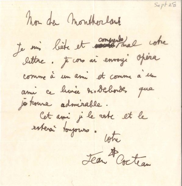 Jean COCTEAU (1889-1963). L.A.S. et P.A.S., [1928-1955], à Henry de Montherlant ; 1 page in-8 chaque.
   [Septembre 1928]. « Je suis bête et comprends mal votre lettre. Je vous ai envoyé Opéra comme à un ami et comme à un ami ce livre de Desbordes que je trouve admirable. Cet ami je le reste et le resterai toujours »… – Envoi sur la page de faux-titre de Colette [Discours de réception à l’Académie Royale de langue et de littérature françaises…, Grasset 1955] : « à Montherlant un ami beaucoup plus fidèle et proche qu’il ne le croit. Jean P.S. L’académie est un phantasme. Mais étrange et beau si nous y sommes, pareils à des ombres solides. Chargez-moi de la chose et on ne vous demandera rien d’autre. Ces Messieurs rêvent de vous avoir pour se mordre après les pouces. Tout cela est dans votre ligne ».
   On joint le brouillon de la réponse de Montherlant, 19.12.55 (1 p. in-8, au dos d’un relevé de recettes de La Reine morte) : « Je ne poserai jamais ma candidature à l’A.F. […] mais j’accepterais d’en être si on me nommait […]. Je n’ai pas lu encore votre Colette, mais j’ai relu récemment Thomas »…