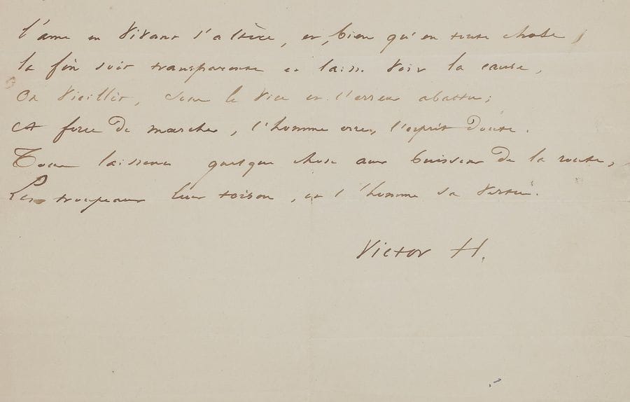 Victor Hugo (1802-1885). Poème autographe signé « Victor H. » ; demi-page oblong in-4 (petites fentes aux plis).
   Page d’album. Strophe extraite de La Prière pour tous (Les Feuilles d’automne, XXXVII).
                               « L’âme en vivant s’altère, et, bien qu’en toute chose
                                  La fin soit transparente et laisse voir la cause,
                                  On vieillit, sous le vice et l’erreur abattu ;
                                  À force de marcher, l’homme erre, l’esprit doute.
                                  Tous laissent quelque chose aux buissons de la route,
                                  Les troupeaux leur toison, et l’homme sa vertu »…