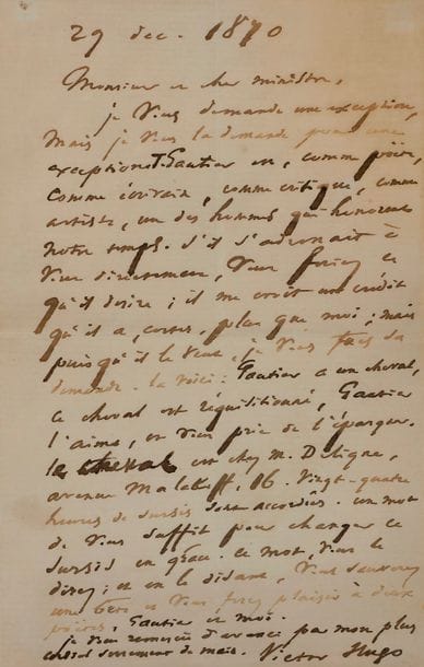 Victor Hugo. L.A.S., 29 décembre 1870, à un « cher ministre » [Joseph Magnin, ministre de l’Agriculture et du Commerce] ; 1 page in-8 (légère mouillure ; encadrée).
   En faveur du cheval de Théophile Gautier pendant le Siège de Paris.
   « Je vous demande une exception, mais je vous la demande pour une exception. T. Gautier est, comme poëte, comme écrivain, comme critique, comme artiste, un des hommes qui honorent notre temps. S’il s’adressait à vous directement, vous feriez ce qu’il désire ; il me croit un crédit qu’il a, certes, plus que moi ; mais puisqu’il le veut, je vous fais sa demande. La voici : Gautier a un cheval, le cheval est réquisitionné, Gautier l’aime, et vous prie de l’épargner. […] Vingt-quatre heures de sursis sont accordées. Un mot de vous suffit pour changer ce sursis en grâce. Ce mot, vous le direz ; et en le disant, vous sauverez une bête et vous ferez plaisir à deux poëtes, Gautier et moi »…