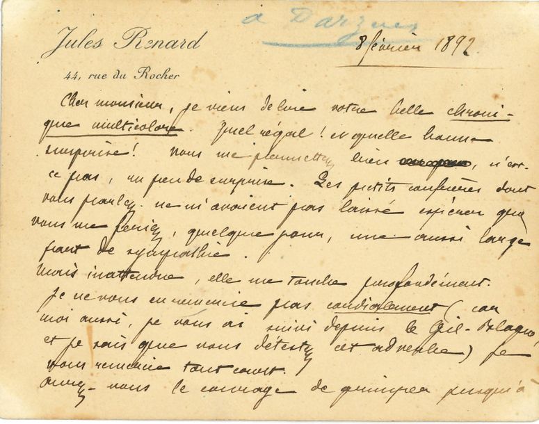Jules RENARD (1864-1910). L.A.S., [Paris] 8 février 1892, [à Rodolphe Darzens] ; 2 pages oblong in-12 à son en-tête.
   Il vient de lire sa belle Chronique multicolore : « Quel régal ! Et quelle bonne surprise ! Vous me promettiez bien, n’est-ce pas, un peu de surprise. Les petits confrères dont vous parlez ne m’avaient pas laissé espérer que vous me feriez, quelque jour, une aussi large part de sympathie. Mais inattendue, elle me touche profondément. Je ne vous en remercie pas cordialement (car moi aussi, je vous ai aimé depuis le Gil-Blague, et je sais que vous détestez cet adverbe) je vous remercie tout court. Auriez-vous le courage de grimper jusqu’à mon adresse. J’aurais plaisir à vous remettre un exemplaire de ce pauvre Écornifleur que vous saluez le premier en termes qu’il n’oubliera pas »…