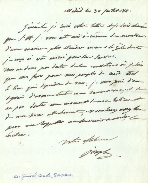 Joseph BONAPARTE. L.A.S. « Joseph », Madrid 30 juillet 1811, au général Dorsenne ; 1 page in-4.
   Félicitations sur sa nomination au commandement en chef de l’Armée du Nord en Espagne. « Général, je reçois votre lettre et je suis charmé que S.M.I. vous ait mis à même de montrer d’une manière plus etendue encore le zèle dont je vous ai vû animé pour son service. Vous ne deves pas douter de la conviction où je suis que vous feres pour mes peuples du Nord tout le bien qui dependra de vous : je vous prie d’en agréer d’avance toute ma reconnoissance, et de ne pas douter un moment de mon estime et de mon sincere attachement »…
