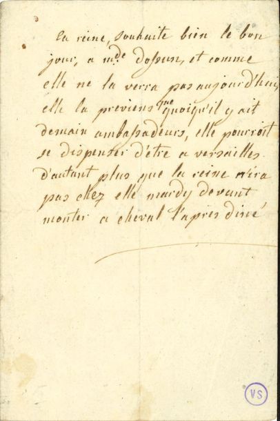 MARIE-ANTOINETTE (1755-1793) Reine de France. L.A., à sa dame d’atours, Geneviève de Gramont, comtesse d’Ossun ; demi-page in-8.
   « La reine, souhaite bien le bon jour, a mde d’Ossun, et comme elle ne la verra pas aujourd’hui, elle la previens que quoiqu’il y ait demain ambassadeurs, elle pourroit se dispenser d’etre a Versailles d’autant plus que la reine n’ira pas chez elle mardy devant monter a cheval l’apres diné ».
   Petit cachet de la collection Victor Sanson (VS).