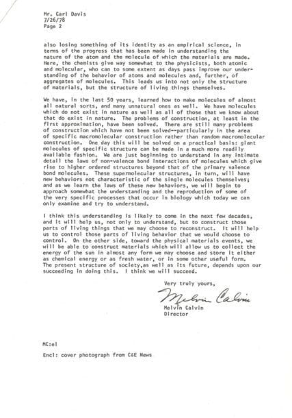 CALVIN Melvin (1911-1997) biochimiste américain (Prix Nobel).
L.S. « Melvin Calvin » comme directeur du Laboratoire des Biodynamiques chimiques, Berkeley, California 26 juillet 1978, à Carl DAVIS ; 2 pages in-4 dactylographiées, en-tête University of California.
Réflexions sur l’avenir de la chimie, pour honorer un professeur de physique à l’occasion de ses cent ans.
Il imagine que Davis a quelque chose en commun avec le professeur de physique que lui-même eut jadis au lycée central de Detroit, et il espère qu’il s’intéresse à l’avenir de la Science. La chimie semble être à une phase critique de son histoire, créant des risques et désavantages inconnus autrefois, alors même qu’elle crée de nouveaux matériaux et contribue à l’alimentation et à la santé de l’humanité… Mais elle est aussi en crise, ayant perdu un peu de son identité scientifique face à la physique et à la biologie, et ayant perdu aussi de son caractère de science empirique… Après un demi-siècle de création de molécules, on commence à peine à comprendre les lois de la valence et de la non-valence : ce sera l’œuvre des prochaines décennies…