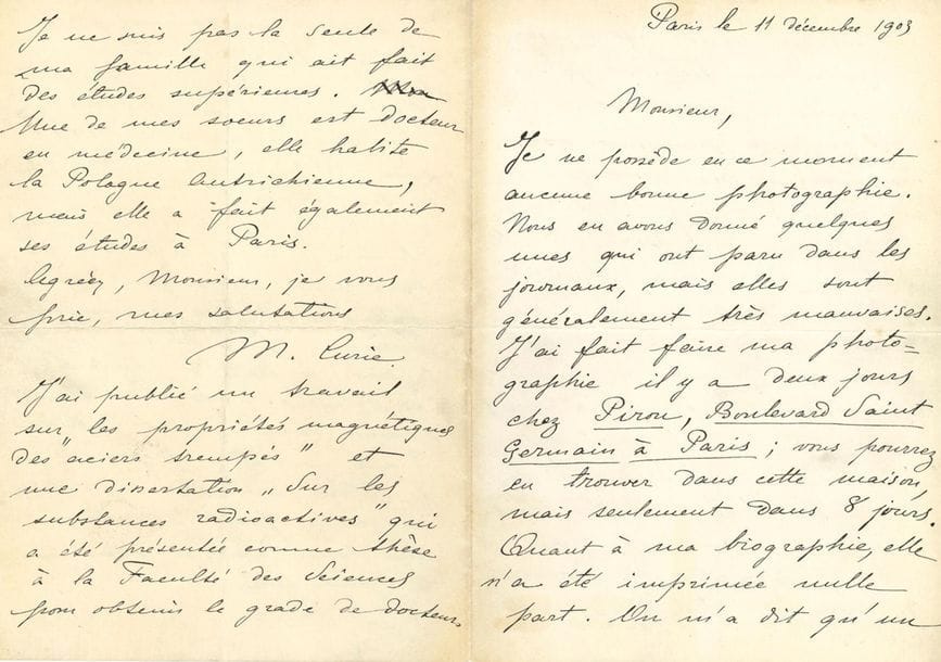 CURIE Marie (1867-1934).
L.A.S. « M. Curie », Paris le 11 décembre 1903 ; 4 pages in-8.
Très belle et rare lettre autobiographique.
« Je ne possède à ce moment aucune bonne photographie. Nous en avons donné quelques-unes qui ont paru dans les journaux, mais elles sont généralement très mauvaises ». Elle a fait faire sa photographie « il y a deux jours » chez le photographe Eugène PIROU, mais elle ne sera prête que dans huit jours.
« Quant à ma biographie, elle n’a été imprimée nulle part. On m’a dit qu’un article assez exact sur nous a paru dans le Temps d’hier ou d’avant d’hier.
Voici quelques renseignements : Je suis d’origine polonaise, de Varsovie. J’ai fait des études dans un lycée de cette ville. Je suis la fille d’un professeur de lycée. – J’ai vécu dans mon pays en donnant des leçons ; puis je suis venue à Paris en 1891 pour y faire des études supérieures à la Sorbonne. J’ai suivi les cours pendant 3 ans, et j’ai obtenu le grade de licenciée es sciences physiques et es sciences mathématiques. Je travaillais ensuite au laboratoire de physique de Mr LIPPMANN à la Sorbonne. Je me suis mariée en 1895 avec Mr CURIE, et depuis ce temps je travaille avec lui à l’École de Physique et de Chimie de la ville de Paris. Nous avons un enfant, une fille de 6 ans nommée Irène. J’ai obtenu en 1903 (juin) le grade de docteur es sciences à la Faculté des Sciences de Paris, et depuis 3 ans je suis professeur à l’École normale supérieure des jeunes filles à Sèvres près de Paris, où j’enseigne la physique.
Je ne suis pas la seule de ma famille qui ai fait des études supérieures. Une de mes sœurs est docteur en médecine, elle habite la Pologne Autrichienne, mais elle a fait également ses études à Paris »...
Elle ajoute en post-scriptum : « J’ai publié un travail sur “les propriétés magnétiques des aciers trempés”, et, une dissertation “Sur les substances radioactives” qui a été présentée comme thèse à la Faculté des Sciences pour obtenir le grade de docteur. »