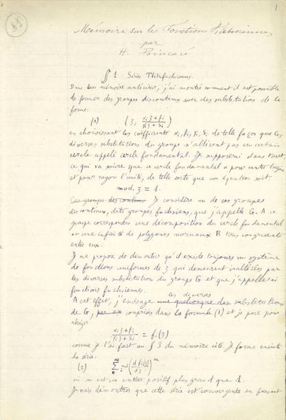 POINCARÉ Henri (1854-1912).
MANUSCRIT autographe, Mémoire sur les fonctions fuchsiennes, Paris 23 octobre 1882 ; 104 pages in-fol. plus 1 feuillet in-4 avec le plan et des calculs.
Manuscrit de travail de cet important mémoire, présentant des ratures, des corrections et des additions, et une figure, publié en 1882 dans les Acta Mathematica (vol. I, pp. 193-294).
Cette étude est divisée en 11 chapitres (le plan sur le feuillet joint est différent) : 1 Séries Thétafuchsiennes ; 2 Classification et propriétés générales ; 3 Zéros et Infinis ; 4 Fonctions Fuchsiennes ; 5 1ère Famille, Genre O, ; 6 1ère Famille, Genre quelconque ; 7 2e Famille, Genre O ; 8 3e Famille ; 9 5e Famille, Genre O ; 10 Résumé ; 11 Historique. 
À la fin de son travail, Poincaré fait un bref historique des fonctions fuchsiennes, notamment des travaux de SCHWARZ qui « a démontré d’une manière rigoureuse le principe dit de Dirichlet et la possibilité de l’Abbildung du cercle sur une figure plane quelconque et en particulier sur un polygone limité par des arcs de cercle. S’il avait connu les conditions de discontinuité des groupes, il aurait pu être conduit ainsi à démontrer l’existence des fonctions fuchsiennes dans le cas particulier où le polygone Ro est symétrique. J’aurais donc pu me servir de ces résultats, mais j’ai préféré suivre une autre voie : 1° parce que je n’aurais pu démontrer ainsi l’existence des fonctions fuchsiennes dans le cas où le polygone Ro n’est pas symétrique. 2° parce que les développements en séries dont j’ai fait usage me donnaient non seulement la démonstration de l’existence de la fonction, mais son expression analytique ».