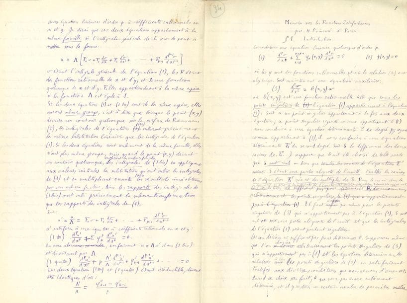 POINCARÉ Henri (1854-1912).
MANUSCRIT autographe signé en tête « H. Poincaré », Mémoire sur les Fonctions Zétafuchsiennes, Paris 30 mai 1884 ; 71 pages in-fol. sous chemise autographe.
Manuscrit de travail complet de cette importante étude, publiée en 1884 dans les Acta mathematica (vol. V, pp. 209-278).
Le manuscrit présente d’importants remaniements, notamment dans la partie centrale
Ce mémoire est divisé en 9 parties : 1 Introduction ; 2 Classification des Équations Linéaires ; 3 Réduction des Équations Linéaires ; 4 Fonctions Zétafuchsiennes ; 5 Développements en Séries ; 6 Décomposition en éléments simples ; 7 Extension à la Deuxième Famille ; 8 Fonction de la deuxième espèce ; 9 Fonctions diverses.
Citons la conclusion : « Les fonctions zétafuchsiennes dont il a été question dans les paragraphes précédents ne sont pas les seules que l’on peut imaginer. On peut construire en effet des fonctions zétafuchsiennes qui existent dans toute l’étendue du plan ; ce sont des fonctions qui subissent les substitutions linéaires d’un groupe G quand la variable subit les substitutions d’un groupe fuchsien g de la 3e, de la 4e, de la 5e ou de la 7e familles. On peut aussi remplacer le groupe g par un groupe kleinéen, et on obtiendra de la sorte des fonctions zétakleinéennes, existant, soit dans toute l’étendue du plan, soit dans un certain domaine. Cela suffit pour faire comprendre que dans les cinq mémoires des Acta Mathematica que j’ai consacrés à l’étude des transcendantes fuchsiennes et kleinéennes, je n’ai fait qu’effleurer un sujet très vaste qui fournira sans doute aux géomètres l’occasion de nombreuses et importantes découvertes ».