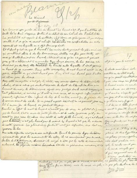 POINCARÉ Henri (1854-1912).
MANUSCRIT autographe signé « Henri Poincaré », Le Hasard, [1907] ; 17 pages in-fol.
Belle étude sur le hasard, publiée en 1907 dans la Revue du mois (vol. III, pp. 257-276) ; le manuscrit a servi pour l’impression.
... « Et d’abord qu’est-ce que le hasard ? Les anciens distinguaient les phénomènes qui semblaient obéir à des lois harmonieuses, établies une fois pour toutes, et ceux qu’ils attribuaient au hasard ; c’étaient ceux qu’on ne pouvait prévoir parce qu’ils n’obéissaient à aucune loi »… Etc. Poincaré termine en évoquant le calcul des probabilités...