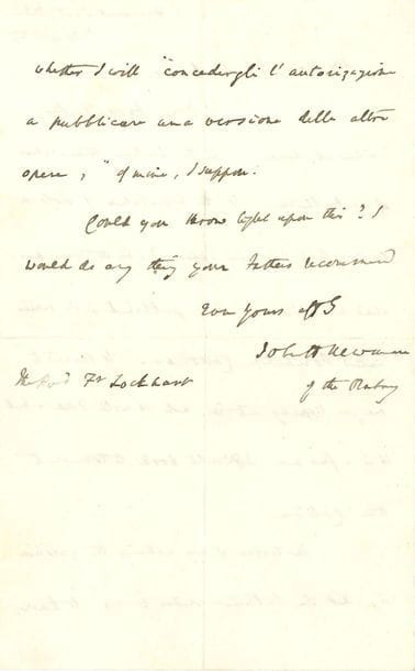John Henry NEWMAN (1801-1890) cardinal et théologien anglais, canonisé en 2019. L.A.S., Dublin 4 juillet 1867, au Révérend Père William Lockhart ; 1 page et demie in-8 ; en anglais.

Ses révérends pères ont la bonté de s'intéresser à la traduction italienne de sa Callista. Serait-ce par le même traducteur que Lost Again, paru à Milan dans la collection Poliantea Cattolica. Cela lui a paru, en feuilletant, si bien fait, mais c'est un livre beaucoup plus difficile à traduire que Callista. L'éditeur lui demande l'autorisation de publier une autre version. Newman fera tout ce que les pères recommanderont...