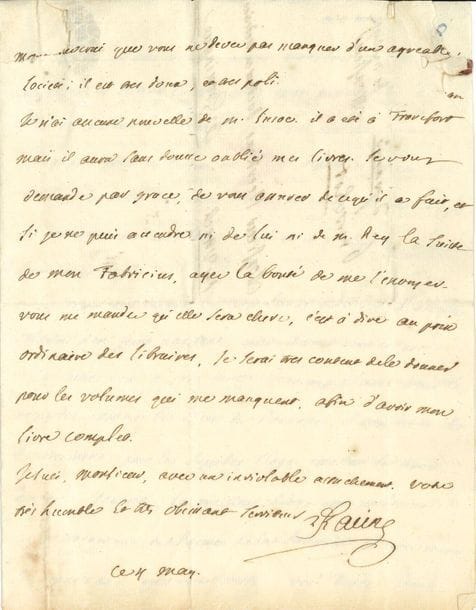 Louis RACINE (1692-1763) fils de Jean Racine ; auteur de poèmes d'inspiration janséniste et de mémoires sur son père. L.A.S., 4 mai [vers 1752], à Gerhard Nicolas Heerkens, docteur en médecine, à Groningue ; 3 pages in-4, adresse avec restes de cachet de cire rouge. 
On joint une L.A.S. " Racine fils " du fils de Louis, Jean (1734-1755), à sa sœur Anne, Mme Louis Grégoire Mirleau de Neuville, Paris 17 janvier 1749.

Il lui promet un exemplaire de son ouvrage en trois volumes, qui paraît [Remarques sur les tragédies de Jean Racine, suivies d'un Traité sur la poésie dramatique ancienne et moderne], et évoque des éditions de Cicéron, celles de Glasgow ayant rendu les autres " moins curieuses ". Puis il livre son jugement sur quelques écrivains du jour : " M. Le Franc [de Pompignan] m'a envoyé les vers latins qu'il vous a adressés. Voltaire n'en feroit pas tant, mais il vous ecrit en prose, et sa lettre vous a sans doute beaucoup flatté ; vous le regardez comme le dieu du Parnasse ; il vous devoit ses remercimens, pour les superbes eloges que vous lui avez donnés. Pour moi, le meilleur eloge que je demande, et la traduction du Poeme de la Religion, et avec toutes les connoissances que vous avez, vous devez vous faire un plaisir d'y ajouter des nottes savantes. Je n'entends point parler du cardinal Guérini : si je reçois de ses nouvelles vous jugez bien que je vous en ferai part. Marivaux n'est point un de ces auteurs qui doivent vous imprimer un si grand respect ; je n'entends plus parler de Crebillon le fils ; j'ignore s'il a fait quelque nouvelle ouvrage. Les Poesies sacrées de M. Le Franc paroissent depuis 8 jours en 8°. M. Le Franc n'est que l'Académie de Montauban dont il est le soutien, et n'a point l'ambition d'etre de nos academies de Paris ; son seul titre, est premier President de la Cour des Aydes à Montauban "...