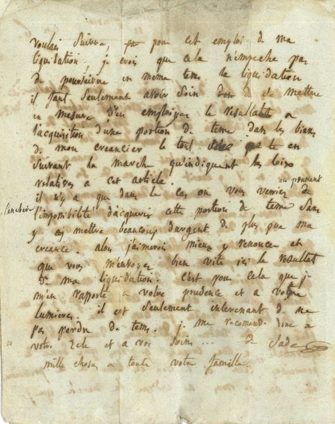 Renée-Pélagie Cordier de Launay de Montreuil, marquise de SADE (1741-1810) femme de l'écrivain. L.A.S. avec post-scriptum autographe de son fils Louis, 11 prairial VI (30 mai 1798), au citoyen Gaufridi, homme de loi à Apt ; 2 pages et quart in-4, adresse (mouillure). 
On joint une lettre à M. Fage, avocat à Apt, concernant des avances d'argent à la marquise de Sade.

Il y a eu malentendu : " Je vous avois dit dabord que mon intention etoit bien formellement de me rendre adjudicataire du bien de mon cousin equivalent a ma creance dans le cas ou il y auroit déjà eu de ses biens vendus, il etoit interessant davoir promptement des renseignemens la dessus c'est pourquoi [...] si vous ne pouviez en avoir il falloit plutôt me faire liquider promptement affin de ne pas attendre que les papiers perdent davantage, mais du moment que vous avez la certitude qu'il y a eu de ses biens de vendus je tiens à ma premiere idée "... Mais si en poussant l'enchère il était impossible d'acquérir la terre sans y mettre beaucoup plus que sa créance, " j'aimerois mieux y renoncer "... Son fils réitère l'ordre de faire liquider rapidement...