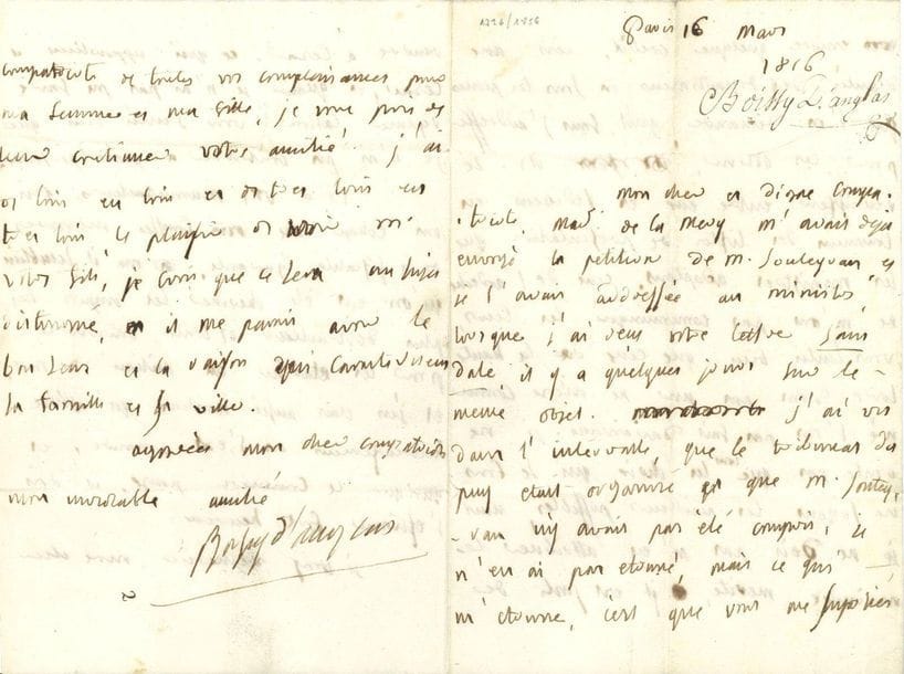 François-Antoine de BOISSY D'ANGLAS (1756-1826) homme politique. L.A.S., [Paris 16 mars 1816], à un " cher et digne compatriote " ; 4 pages in-8.

Sur la fiscalité. Il dit, à propos de pétitions et de places à obtenir, ne plus avoir de crédit ; les députés se réunissent pour établir des listes à soumettre aux ministres, mais il n'a eu les listes ni de l'Ardèche ni de la Haute Loire. " Voila vos manufacteurs qui ont échapé aux fausses mesures de la fiscalité ignorante. Il semblait qu'on eut été chercher les impots les plus destructeurs de toute industrie pour les établir au milieu de nous, et j'en étais aussi honteux qu'attristé. Heureusement on s'est amendé, et quoi que le Commerce pense, il doit s'estimer fort heureux "...