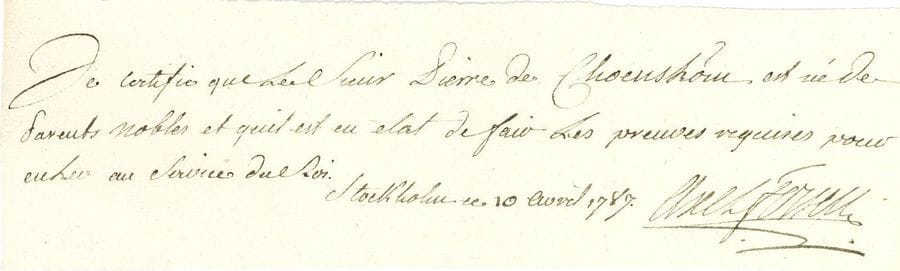 Axel, comte de FERSEN (1755-1810) gentilhomme suédois, favori de Marie-Antoinette, il aida à la fuite à Varennes. P.A.S., Stockholm 10 avril 1787 ; 1 page oblong in-12 (6 x 21,5 cm).

" Je certifie que le Sieur Pierre de Choenström est né de parents nobles et quil est en etat de fair les preuves requises pour entrer au service du Roi "...