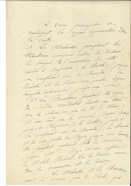 Joseph GALLIENI (1849-1916) maréchal. P.A.S., [années 1880 ?] ; 2 pages et demie in-fol.

Sur les peuples d'Afrique de l'Ouest. " 2 races principales se partagent la région représentée dans la carte. 1° Les Malinkés peuplent les territoires compris entre la Falémé, le Sénégal (de l'embouchure de cette rivière à Bafoulabé), le Bakhoy (jusqu'à son confluent avec le Baoulé), le Baoulé et le Niger (rive gauche, depuis Kangaba inclusivement jusqu'aux sources). 2° Les Bombaras peuplent la région du Soudan occidental limitée au Nord par le Sahara (un peu au N. de Nioro) et au Sud par le Sénégal [...]. Les Malinkés et les Bambaras ont été conquis par les Peuls, qui ont fondé plusieurs Empires Musulmans dans le Soudan occidental. Tel l'Empire d'El Hadj, dont Ahmadou ne commande plus aujourd'hui que les débris (voir la carte politique). Les Malinkés ont presque entièrement secoué le joug ; Koundian et Mourgoula sont les seuls points importants encore tenus par une garnison Toucouleur ", etc.