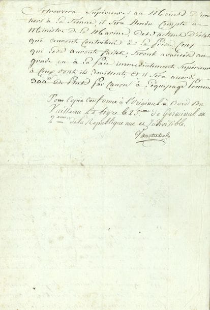 Pierre-Jean VANSTABEL (1744-1797) contre-amiral. P.S. à bord du Tigre 25 germinal II (14 avril 1794) ; 1 page et demie in-fol.

Copie conforme d'un décret de la Convention du 14 pluviôse. " Le capitaine et lesd. officiers de vaisseaux de ligne de la République qui auront amené le pavillon national devant des vaisseaux ennemis, quelque soit le nombre, à moins que le vaisseau ne fût maltraité, au point qu'il ne courût risque de couler bas [...] et qu'il ne restât que le tems nécessaire pour sauver l'équipage, seront déclarés traîtres à la Patrie, et punis de mort "... Même peine à ceux qui se rendront à une force double de la leur avant d'avoir éprouvé les mêmes avaries... Mais quand un bâtiment quelconque aura pris un vaisseau ennemi " dont la force se trouvera supérieure au moins d'un tiers à la sienne ", les auteurs des actions d'éclat seront avancés au grade supérieur, " et il sera accordé 300ff de plus par canon à l'équipage preneur "...