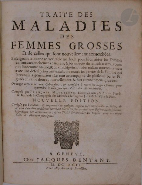 MAURICEAU (François) - PORTAL (Paul).
Traité des maladies des femmes grosses Et de celles qui sont nouvellement accouchées.
Genève : Jacques Dentant, 1693. — 3 parties en un volume in-4, basane marbrée, dos à nerfs orné, tranches mouchetées (reliure du XVIIIe siècle).
Nouvelle édition revue et augmentée, de ce traité d'obstétrique paru pour la première fois en 1664, œuvre du plus célèbre accoucheur du XVIIe siècle, François Mauriceau (1637-1709), premier médecin à présenter avec méthode et netteté tous les aspects de l’art de l’accouchement et du médecin-accoucheur, originaire de Montpellier, Paul Portal (1630-1703).

L'édition se divise en 3 parties, respectivement intitulées : La Pratique des accouchemens soutenue d'un grand nombre d'observations composée par Paul Portal. - Traité des maladies des Femmes grosses, & de celles nouvellement accouchées, par Mauriceau. - Dissertation sur la génération des Animaux.

L'illustration se compose d'un frontispice, daté de 1682, de 17 planches, dont 14 gravées sur cuivre et 3 gravées sur bois, et de 17 gravures dans le texte, dont 16 sur bois et 1 sur cuivre. Ces planches et figures ne se trouvent que dans le traité de Mauriceau. Les parties, chacune à pagination propre, se trouvent parfois dans un ordre différent.
 
Coiffes arasées, coins émoussés, quelques épidermures. Rousseurs éparses, galeries de vers à plusieurs feuillets, avec atteintes au texte.