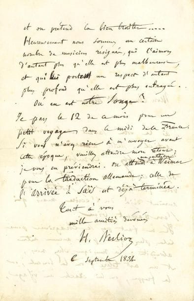 BERLIOZ Hector (1803-1869).
L.A.S. « H. Berlioz », 6 septembre 1854, à Amédée MÉREAUX ; 2 pages in-8. 
Belle lettre sur la musique.
Il le remercie pour son savant et bienveillant article [dans le Journal de Rouen, sur l’échec de Berlioz à l’Institut] : « Vous me comblez. Combien de gens disent ce que vous avez dit dans votre feuilleton sur l’Institut, qui auraient déjà dû l’écrire mais s’en gardent bien. Il ne faut pas se chagriner pour cela plus que pour aucune autre absurdité ; la musique, chez nous, est un art toléré ; on la bouscule, on la frappe, on lui crache au visage, et on prétend la bien traiter... Heureusement nous sommes un certain nombre de musiciens résignés, qui l’aimons d’autant plus qu’elle est plus malheureuse, et qui lui portons un respect d’autant plus profond qu’elle est plus outragée ». Puis il fait allusion à L’Enfance du Christ dont Méreaux prépare la partition piano-chant : « Où en est notre Songe ? ». Il part pour un petit voyage dans le Midi. « On attend ma partition à Weimar pour la traduction allemande ; celle de l’Arrivée à Saïs est déjà terminée »...
Correspondance, t. VIII, p. 395 (n° 1787bis).